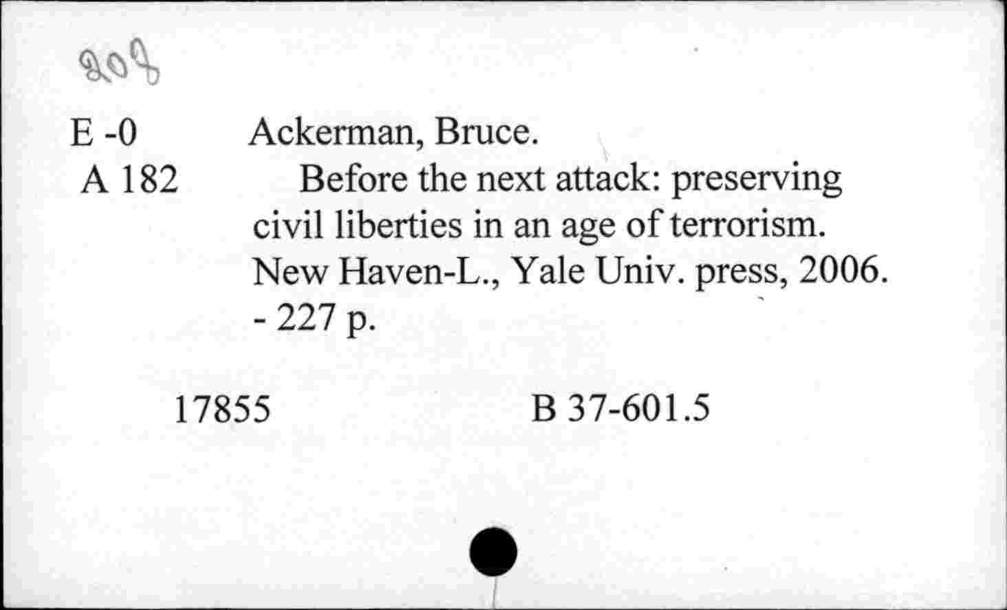 ﻿E -0 Ackerman, Bruce.
A 182 Before the next attack: preserving civil liberties in an age of terrorism. New Haven-L., Yale Univ, press, 2006. - 227 p.
17855
B 37-601.5